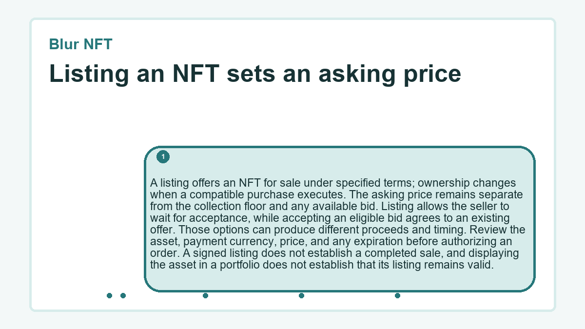 Listing an NFT sets an asking price: A listing offers an NFT for sale under specified terms; ownership changes when a compatible purchase executes. The asking price remains separate from the collection floor and any available bid. Listing allows the seller to wait for acceptance, while accepting an eligible bid agrees to an existing offer. Those options can produce different proceeds and timing. Review the asset, payment currency, price, and any expiration before authorizing an order. A signed listing does not establish a completed sale, and displaying the asset in a portfolio does not establish that its listing remains valid.